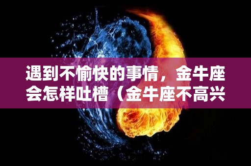 遇到不愉快的事情，金牛座会怎样吐槽（金牛座不高兴）