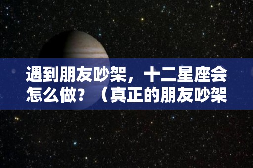 遇到朋友吵架，十二星座会怎么做？（真正的朋友吵架后会怎么样）