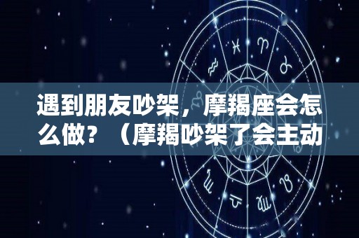 遇到朋友吵架，摩羯座会怎么做？（摩羯吵架了会主动联吗）