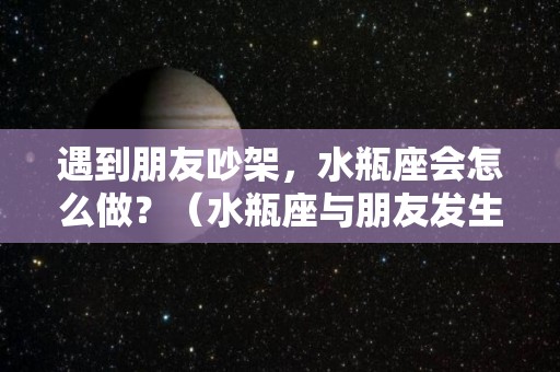 遇到朋友吵架，水瓶座会怎么做？（水瓶座与朋友发生矛盾,怎么办）