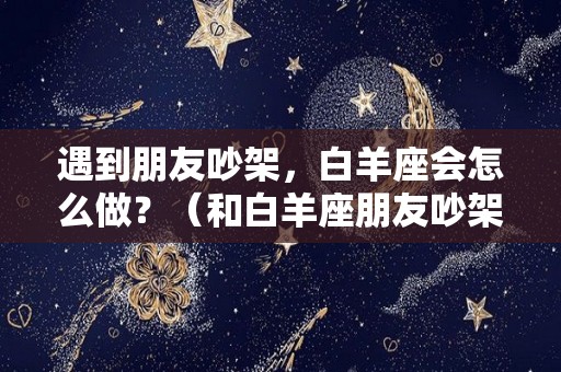 遇到朋友吵架，白羊座会怎么做？（和白羊座朋友吵架了怎么办）