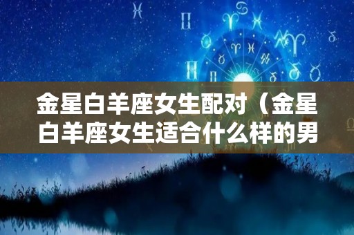 金星白羊座女生配对（金星白羊座女生适合什么样的男人）