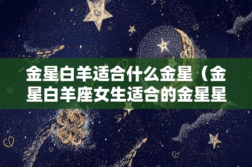 金星白羊适合什么金星（金星白羊座女生适合的金星星座）