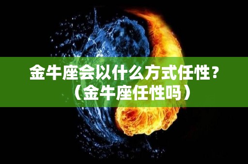 金牛座会以什么方式任性？（金牛座任性吗）