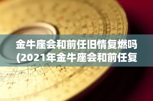 金牛座会和前任旧情复燃吗(2021年金牛座会和前任复合吗)