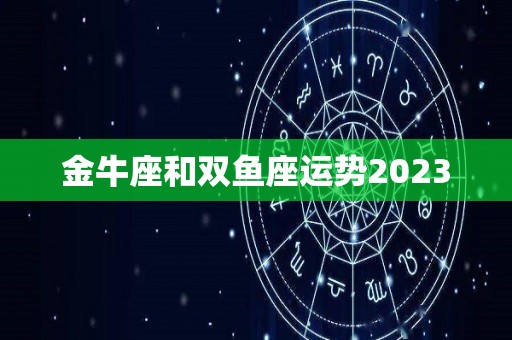 金牛座和双鱼座运势2023