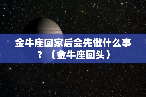 金牛座回家后会先做什么事？（金牛座回头）