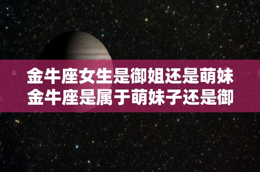 金牛座女生是御姐还是萌妹金牛座是属于萌妹子还是御姐（金牛座御姐范十足）