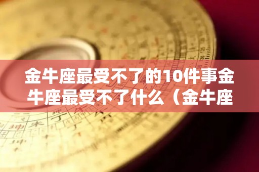 金牛座最受不了的10件事金牛座最受不了什么（金牛座最怕的三件事）