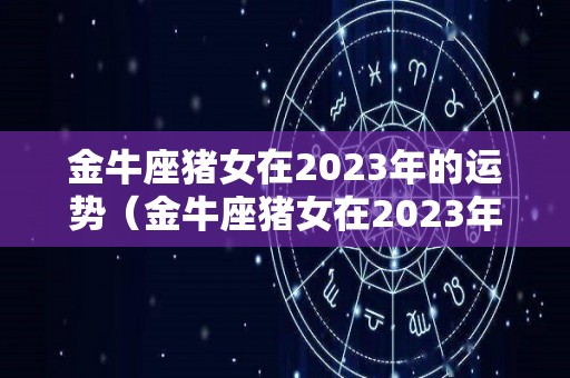 金牛座猪女在2023年的运势（金牛座猪女在2023年的运势怎么样）