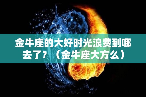 金牛座的大好时光浪费到哪去了？（金牛座大方么）