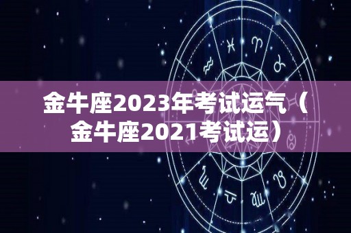 金牛座2023年考试运气（金牛座2021考试运）