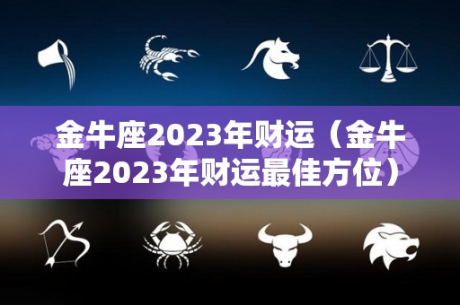 金牛座2023年财运（金牛座2023年财运最佳方位）