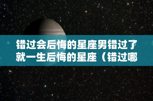 错过会后悔的星座男错过了就一生后悔的星座（错过哪个星座男最可惜）