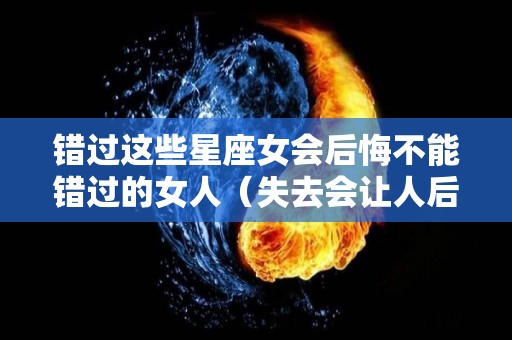 错过这些星座女会后悔不能错过的女人（失去会让人后悔的星座女）