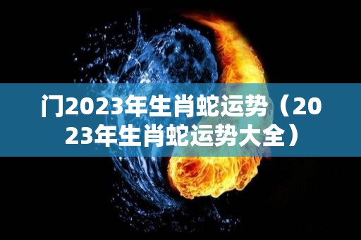 门2023年生肖蛇运势（2023年生肖蛇运势大全）