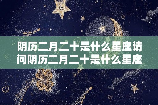 阴历二月二十是什么星座请问阴历二月二十是什么星座（阴历二月二十是什么星座的）