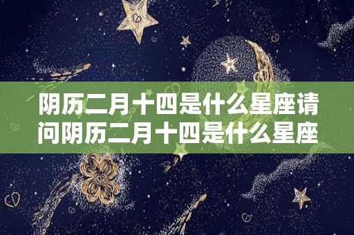 阴历二月十四是什么星座请问阴历二月十四是什么星座（阴历二月十四出生是什么星座）