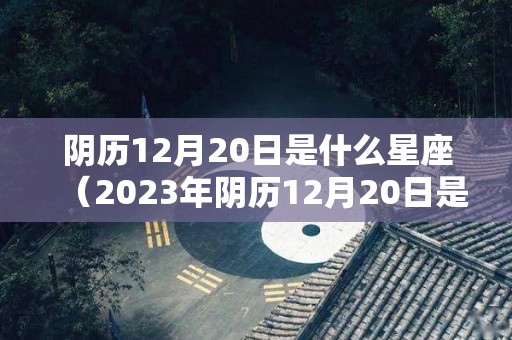 阴历12月20日是什么星座（2023年阴历12月20日是什么星座）