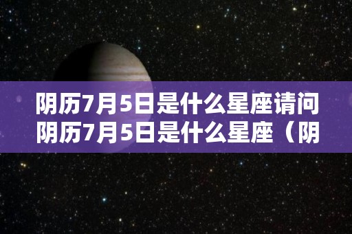 阴历7月5日是什么星座请问阴历7月5日是什么星座（阴历7月5号什么星座）