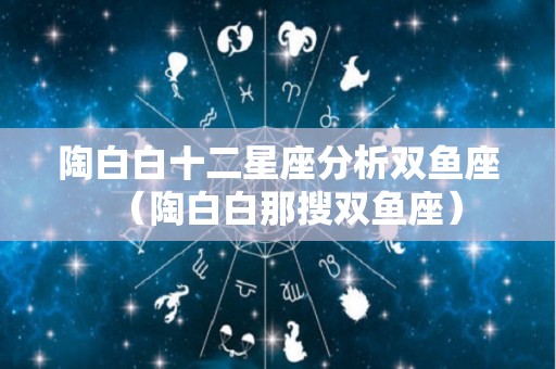 陶白白十二星座分析双鱼座（陶白白那搜双鱼座）