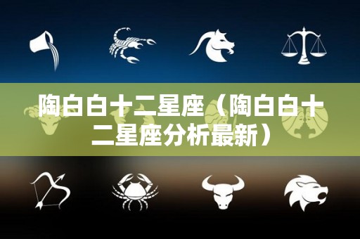 陶白白十二星座（陶白白十二星座分析最新）