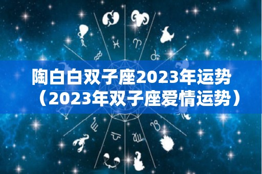 陶白白双子座2023年运势（2023年双子座爱情运势）