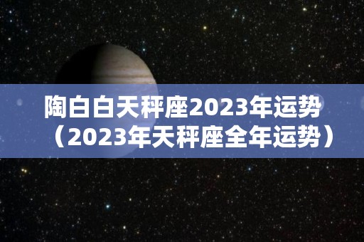 陶白白天秤座2023年运势（2023年天秤座全年运势）