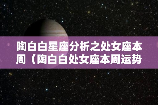 陶白白星座分析之处女座本周（陶白白处女座本周运势2021）