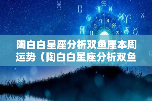 陶白白星座分析双鱼座本周运势（陶白白星座分析双鱼座2021）