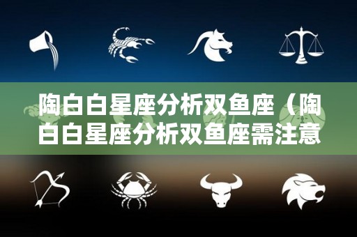 陶白白星座分析双鱼座（陶白白星座分析双鱼座需注意）