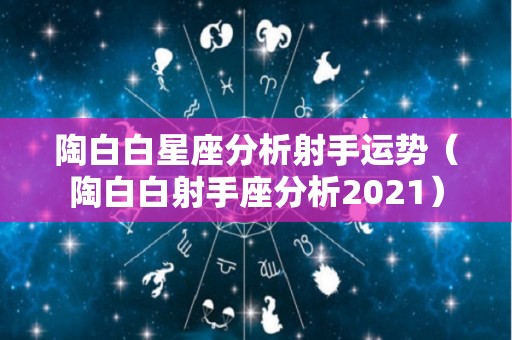 陶白白星座分析射手运势（陶白白射手座分析2021）