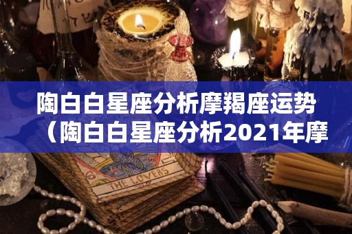 陶白白星座分析摩羯座运势（陶白白星座分析2021年摩羯座）