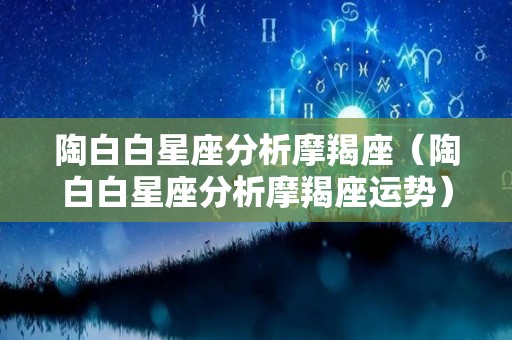 陶白白星座分析摩羯座（陶白白星座分析摩羯座运势）