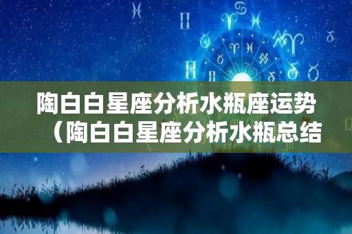 陶白白星座分析水瓶座运势（陶白白星座分析水瓶总结）