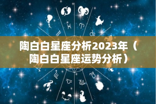 陶白白星座分析2023年（陶白白星座运势分析）