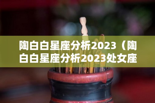 陶白白星座分析2023（陶白白星座分析2023处女座）