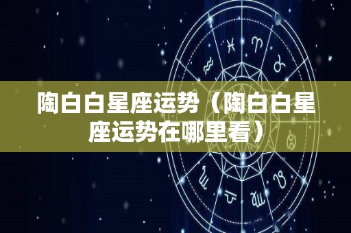 陶白白星座运势（陶白白星座运势在哪里看）