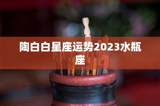 陶白白星座运势2023水瓶座