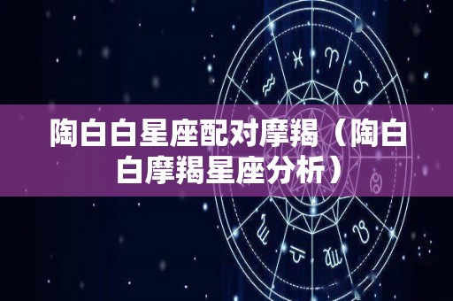 陶白白星座配对摩羯（陶白白摩羯星座分析）