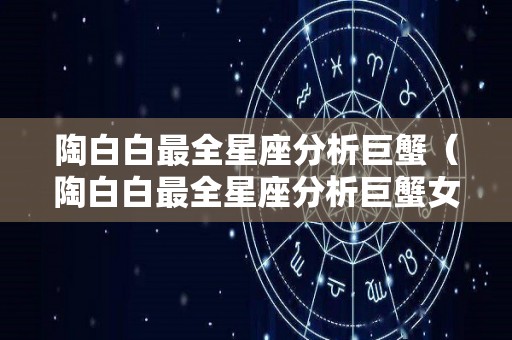 陶白白最全星座分析巨蟹（陶白白最全星座分析巨蟹女）