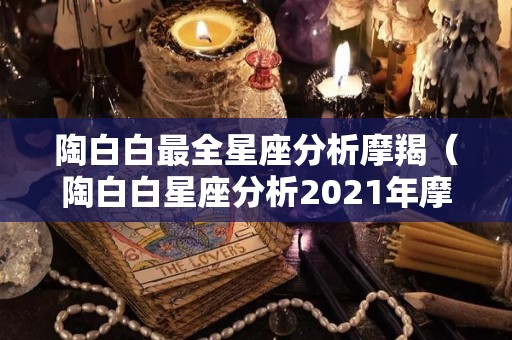 陶白白最全星座分析摩羯（陶白白星座分析2021年摩羯座）