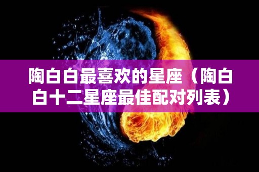 陶白白最喜欢的星座（陶白白十二星座最佳配对列表）