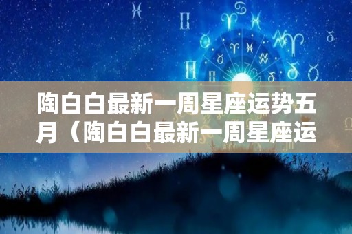 陶白白最新一周星座运势五月（陶白白最新一周星座运势五月七日）