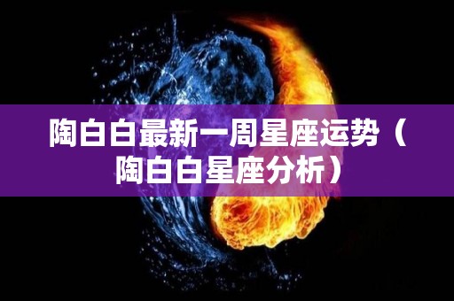 陶白白最新一周星座运势（陶白白星座分析）