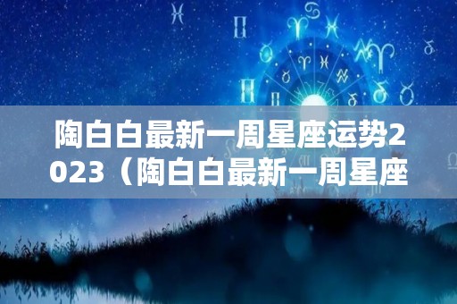 陶白白最新一周星座运势2023（陶白白最新一周星座运势2022二月）