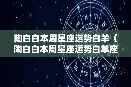 陶白白本周星座运势白羊（陶白白本周星座运势白羊座228）