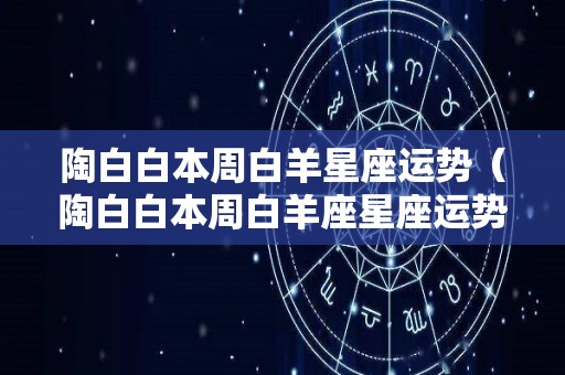 陶白白本周白羊星座运势（陶白白本周白羊座星座运势）