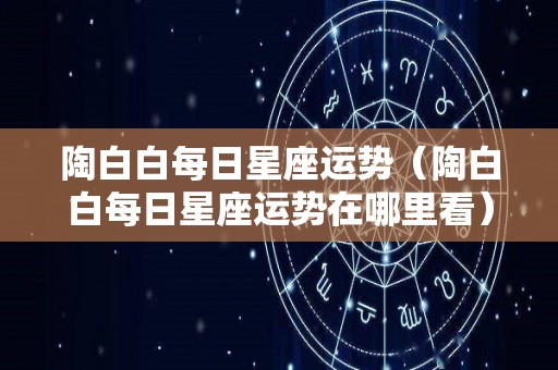 陶白白每日星座运势（陶白白每日星座运势在哪里看）