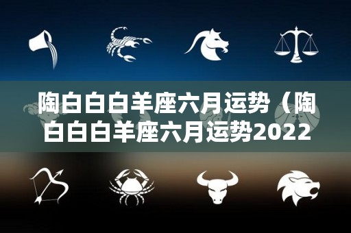 陶白白白羊座六月运势（陶白白白羊座六月运势2022）